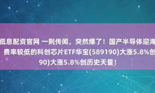 低息配资官网 一则传闻，突然爆了！国产半导体迎海外新增量，费率较低的科创芯片ETF华宝(589190)大涨5.8%创历史天量！