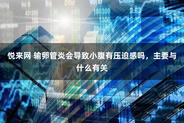 悦来网 输卵管炎会导致小腹有压迫感吗，主要与什么有关