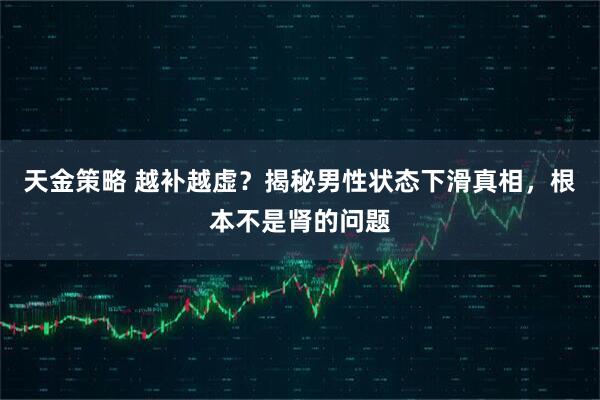 天金策略 越补越虚？揭秘男性状态下滑真相，根本不是肾的问题